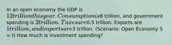 In an open economy the GDP is 12 trillion this year. Consumption is8 trillion, and government spending is 2 trillion. Taxes are0.5 trillion. Exports are 1 trillion, and imports are3 trillion. (Scenario: Open Economy S = I) How much is investment spending?