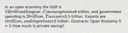 In an open economy the GDP is 12 trillion this year. Consumption is8 trillion, and government spending is 2 trillion. Taxes are0.5 trillion. Exports are 1 trillion, and imports are3 trillion. (Scenario: Open Economy S = I) How much is private saving?