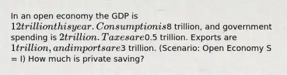 In an open economy the GDP is 12 trillion this year. Consumption is8 trillion, and government spending is 2 trillion. Taxes are0.5 trillion. Exports are 1 trillion, and imports are3 trillion. (Scenario: Open Economy S = I) How much is private saving?