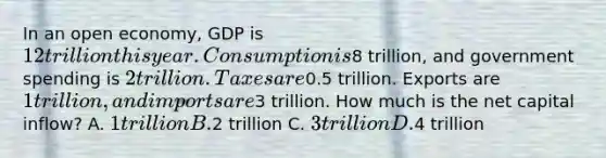 In an open economy, GDP is 12 trillion this year. Consumption is8 trillion, and government spending is 2 trillion. Taxes are0.5 trillion. Exports are 1 trillion, and imports are3 trillion. How much is the net capital inflow? A. 1 trillion B.2 trillion C. 3 trillion D.4 trillion