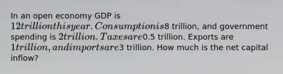 In an open economy GDP is 12 trillion this year. Consumption is8 trillion, and government spending is 2 trillion. Taxes are0.5 trillion. Exports are 1 trillion, and imports are3 trillion. How much is the net capital inflow?