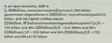 In an open economy, GDP is 2,450 billion, consumer expenditures is1,390 billion, government expenditures is 325 billion, investment equals510 billion, and net capital outflow equals 225 billion. What is national savings and net exports? (a) S=735 billion and NX=225 billion (b) S=510 billion and NX=510 billion (c) S=510 billion and NX=225 billion (d) S=735 billion and NX=735 billion