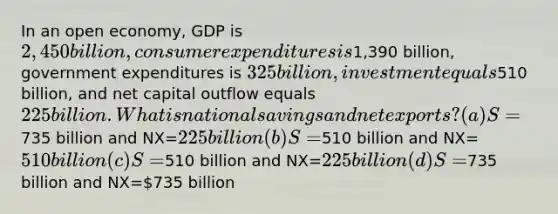 In an open economy, GDP is 2,450 billion, consumer expenditures is1,390 billion, government expenditures is 325 billion, investment equals510 billion, and net capital outflow equals 225 billion. What is national savings and net exports? (a) S=735 billion and NX=225 billion (b) S=510 billion and NX=510 billion (c) S=510 billion and NX=225 billion (d) S=735 billion and NX=735 billion