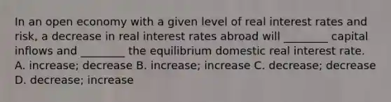 In an open economy with a given level of real interest rates and risk, a decrease in real interest rates abroad will ________ capital inflows and ________ the equilibrium domestic real interest rate. A. increase; decrease B. increase; increase C. decrease; decrease D. decrease; increase