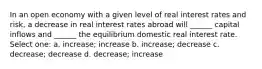 In an open economy with a given level of real interest rates and risk, a decrease in real interest rates abroad will ______ capital inflows and ______ the equilibrium domestic real interest rate. Select one: a. increase; increase b. increase; decrease c. decrease; decrease d. decrease; increase