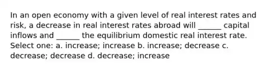 In an open economy with a given level of real interest rates and risk, a decrease in real interest rates abroad will ______ capital inflows and ______ the equilibrium domestic real interest rate. Select one: a. increase; increase b. increase; decrease c. decrease; decrease d. decrease; increase