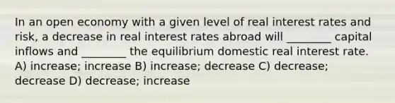 In an open economy with a given level of real interest rates and risk, a decrease in real interest rates abroad will ________ capital inflows and ________ the equilibrium domestic real interest rate. A) increase; increase B) increase; decrease C) decrease; decrease D) decrease; increase