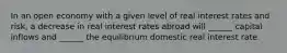 In an open economy with a given level of real interest rates and risk, a decrease in real interest rates abroad will ______ capital inflows and ______ the equilibrium domestic real interest rate.