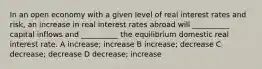 In an open economy with a given level of real interest rates and risk, an increase in real interest rates abroad will __________ capital inflows and __________ the equilibrium domestic real interest rate. A increase; increase B increase; decrease C decrease; decrease D decrease; increase