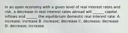 In an open economy with a given level of real interest rates and risk, a decrease in real interest rates abroad will ______ capital inflows and ______ the equilibrium domestic real interest rate. A. increase; increase B. increase; decrease C. decrease; decrease D. decrease; increase