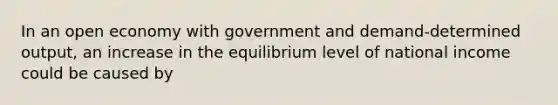 In an open economy with government and demand-determined output, an increase in the equilibrium level of national income could be caused by