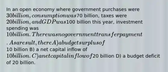 In an open economy where government purchases were 30 billion, consumption was70 billion, taxes were 20 billion, and GDP was100 billion this year, investment spending was 10 billion. There was no government transfer payment. As a result, there A) a budget surplus of10 billion B) a net capital inflow of 10 billion. C) a net capital inflow of20 billion D) a budget deficit of 20 billion.