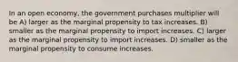 In an open economy, the government purchases multiplier will be A) larger as the marginal propensity to tax increases. B) smaller as the marginal propensity to import increases. C) larger as the marginal propensity to import increases. D) smaller as the marginal propensity to consume increases.