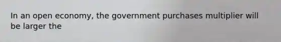 In an open economy, the government purchases multiplier will be larger the