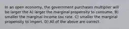 In an open economy, the government purchases multiplier will be larger the A) larger the marginal propensity to consume. B) smaller the marginal income tax rate. C) smaller the marginal propensity to import. D) All of the above are correct.