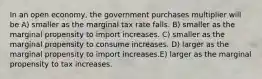 In an open economy, the government purchases multiplier will be A) smaller as the marginal tax rate falls. B) smaller as the marginal propensity to import increases. C) smaller as the marginal propensity to consume increases. D) larger as the marginal propensity to import increases.E) larger as the marginal propensity to tax increases.