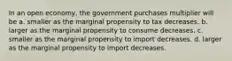 In an open economy, the government purchases multiplier will be a. smaller as the marginal propensity to tax decreases. b. larger as the marginal propensity to consume decreases. c. smaller as the marginal propensity to import decreases. d. larger as the marginal propensity to import decreases.