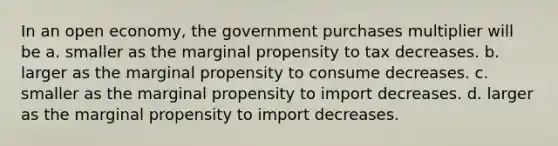 In an open economy, the government purchases multiplier will be a. smaller as the marginal propensity to tax decreases. b. larger as the marginal propensity to consume decreases. c. smaller as the marginal propensity to import decreases. d. larger as the marginal propensity to import decreases.