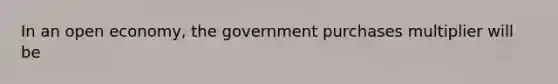 In an open economy, the government purchases multiplier will be