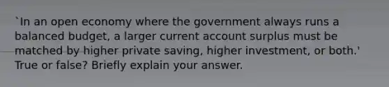 `In an open economy where the government always runs a balanced budget, a larger current account surplus must be matched by higher private saving, higher investment, or both.' True or false? Briefly explain your answer.