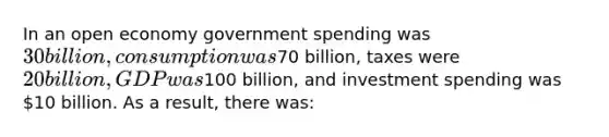 In an open economy government spending was 30 billion, consumption was70 billion, taxes were 20 billion, GDP was100 billion, and investment spending was 10 billion. As a result, there was: