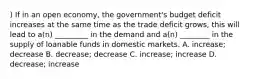 ) If in an open economy, the government's budget deficit increases at the same time as the trade deficit grows, this will lead to a(n) _________ in the demand and a(n) ________ in the supply of loanable funds in domestic markets. A. increase; decrease B. decrease; decrease C. increase; increase D. decrease; increase