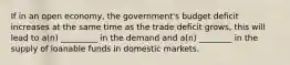 If in an open economy, the government's budget deficit increases at the same time as the trade deficit grows, this will lead to a(n) _________ in the demand and a(n) ________ in the supply of loanable funds in domestic markets.