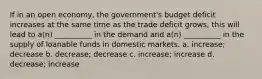 If in an open economy, the government's budget deficit increases at the same time as the trade deficit grows, this will lead to a(n) __________ in the demand and a(n) __________ in the supply of loanable funds in domestic markets. a. increase; decrease b. decrease; decrease c. increase; increase d. decrease; increase