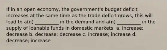 If in an open economy, the government's budget deficit increases at the same time as the trade deficit grows, this will lead to a(n) __________ in the demand and a(n) __________ in the supply of loanable funds in domestic markets. a. increase; decrease b. decrease; decrease c. increase; increase d. decrease; increase