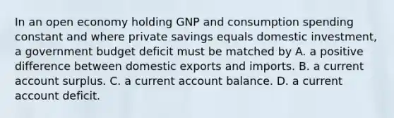 In an open economy holding GNP and consumption spending constant and where private savings equals domestic​ investment, a government budget deficit must be matched by A. a positive difference between domestic exports and imports. B. a current account surplus. C. a current account balance. D. a current account deficit.