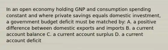 In an open economy holding GNP and consumption spending constant and where private savings equals domestic​ investment, a government budget deficit must be matched​ by: A. a positive difference between domestic exports and imports B. a current account balance C. a current account surplus D. a current account deficit