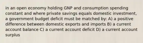 in an open economy holding GNP and consumption spending constant and where private savings equals domestic investment, a government budget deficit must be matched by: A) a positive difference between domestic exports and imports B) a current account balance C) a current account deficit D) a current account surplus