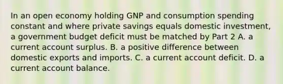 In an open economy holding GNP and consumption spending constant and where private savings equals domestic​ investment, a government budget deficit must be matched by Part 2 A. a current account surplus. B. a positive difference between domestic exports and imports. C. a current account deficit. D. a current account balance.