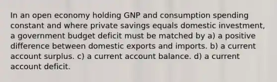 In an open economy holding GNP and consumption spending constant and where private savings equals domestic investment, a government budget deficit must be matched by a) a positive difference between domestic exports and imports. b) a current account surplus. c) a current account balance. d) a current account deficit.