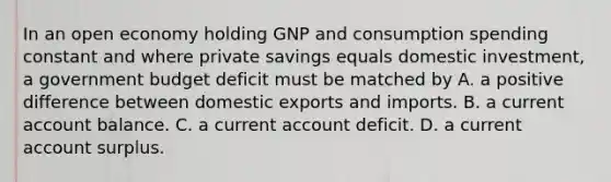 In an open economy holding GNP and consumption spending constant and where private savings equals domestic​ investment, a government budget deficit must be matched by A. a positive difference between domestic exports and imports. B. a current account balance. C. a current account deficit. D. a current account surplus.