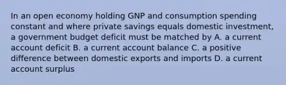 In an open economy holding GNP and consumption spending constant and where private savings equals domestic​ investment, a government budget deficit must be matched​ by A. a current account deficit B. a current account balance C. a positive difference between domestic exports and imports D. a current account surplus