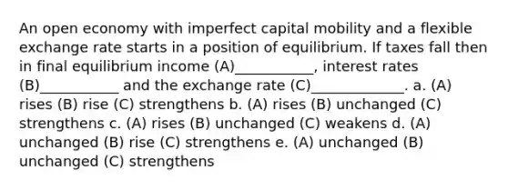 An open economy with imperfect capital mobility and a flexible exchange rate starts in a position of equilibrium. If taxes fall then in final equilibrium income (A)___________, interest rates (B)___________ and the exchange rate (C)_____________. a. (A) rises (B) rise (C) strengthens b. (A) rises (B) unchanged (C) strengthens c. (A) rises (B) unchanged (C) weakens d. (A) unchanged (B) rise (C) strengthens e. (A) unchanged (B) unchanged (C) strengthens