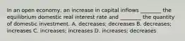 In an open economy, an increase in capital inflows ________ the equilibrium domestic real interest rate and ________ the quantity of domestic investment. A. decreases; decreases B. decreases; increases C. increases; increases D. increases; decreases