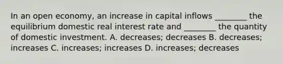 In an open economy, an increase in capital inflows ________ the equilibrium domestic real interest rate and ________ the quantity of domestic investment. A. decreases; decreases B. decreases; increases C. increases; increases D. increases; decreases