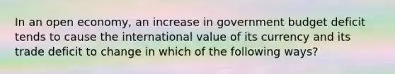 In an open economy, an increase in government budget deficit tends to cause the international value of its currency and its trade deficit to change in which of the following ways?