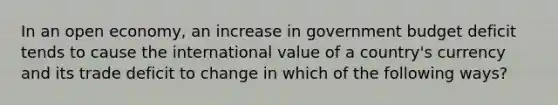 In an open economy, an increase in government budget deficit tends to cause the international value of a country's currency and its trade deficit to change in which of the following ways?