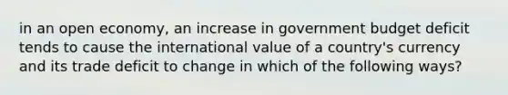 in an open economy, an increase in government budget deficit tends to cause the international value of a country's currency and its trade deficit to change in which of the following ways?