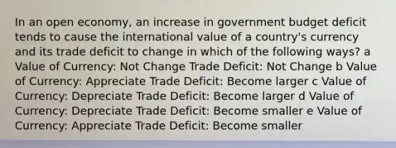 In an open economy, an increase in government budget deficit tends to cause the international value of a country's currency and its trade deficit to change in which of the following ways? a Value of Currency: Not Change Trade Deficit: Not Change b Value of Currency: Appreciate Trade Deficit: Become larger c Value of Currency: Depreciate Trade Deficit: Become larger d Value of Currency: Depreciate Trade Deficit: Become smaller e Value of Currency: Appreciate Trade Deficit: Become smaller