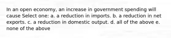 In an open economy, an increase in government spending will cause Select one: a. a reduction in imports. b. a reduction in net exports. c. a reduction in domestic output. d. all of the above e. none of the above