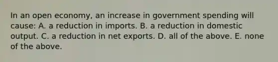 In an open​ economy, an increase in government spending will​ cause: A. a reduction in imports. B. a reduction in domestic output. C. a reduction in net exports. D. all of the above. E. none of the above.