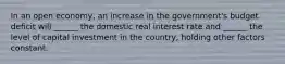 In an open economy, an increase in the government's budget deficit will ______ the domestic real interest rate and ______ the level of capital investment in the country, holding other factors constant.