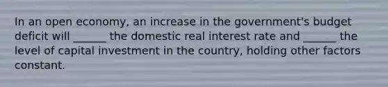 In an open economy, an increase in the government's budget deficit will ______ the domestic real interest rate and ______ the level of capital investment in the country, holding other factors constant.