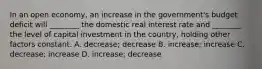 In an open economy, an increase in the government's budget deficit will ________ the domestic real interest rate and ________ the level of capital investment in the country, holding other factors constant. A. decrease; decrease B. increase; increase C. decrease; increase D. increase; decrease