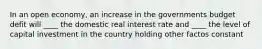 In an open economy, an increase in the governments budget defit will ____ the domestic real interest rate and ____ the level of capital investment in the country holding other factos constant