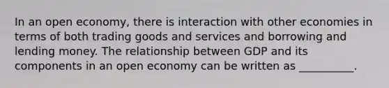 In an open economy, there is interaction with other economies in terms of both trading goods and services and borrowing and lending money. The relationship between GDP and its components in an open economy can be written as __________.